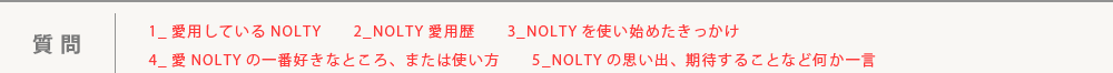 質問：1_愛用しているNOLTY　　2_NOLTY愛用歴　　3_NOLTYを使い始めたきっかけ　　4_NOLTYの一番好きなところ、または使い方　　5_NOLTYの思い出、期待することなど何か一言